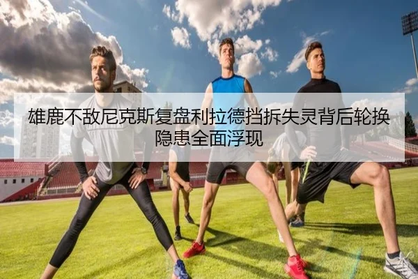 雄鹿不敌尼克斯复盘利拉德挡拆失灵背后轮换隐患全面浮现