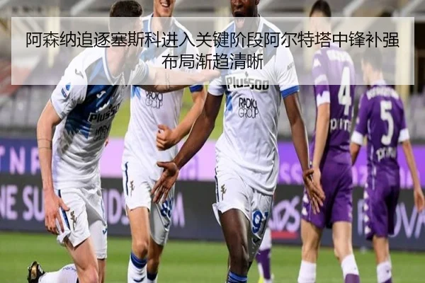 阿森纳追逐塞斯科进入关键阶段阿尔特塔中锋补强布局渐趋清晰